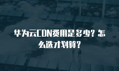 华为云CDN费用是多少？怎么选才划算？