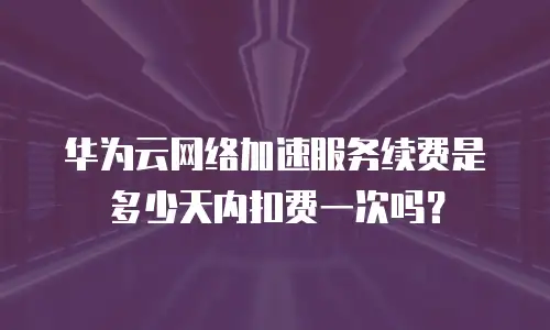 华为云网络加速服务续费是多少天内扣费一次吗？