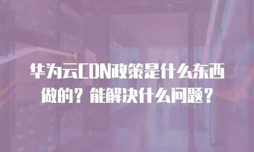 华为云CDN政策是什么东西做的？能解决什么问题？