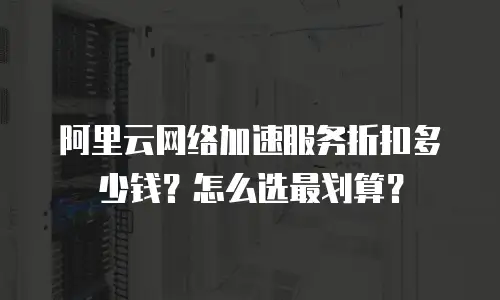 阿里云网络加速服务折扣多少钱？怎么选最划算？