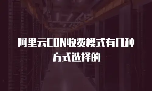 阿里云CDN收费模式有几种方式选择的