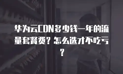 华为云CDN多少钱一年的流量套餐费？怎么选才不吃亏？