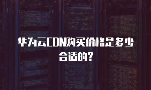 华为云CDN购买价格是多少合适的？
