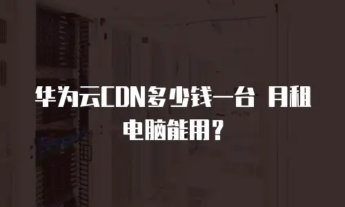 华为云CDN多少钱一台 月租电脑能用？