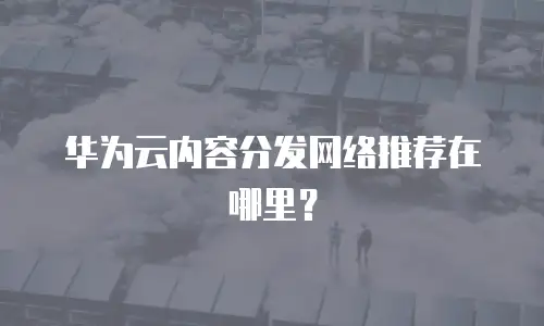 华为云内容分发网络推荐在哪里？