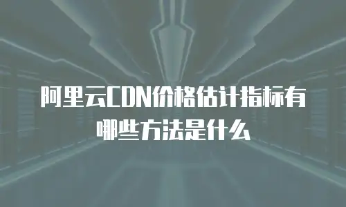 阿里云CDN价格估计指标有哪些方法是什么