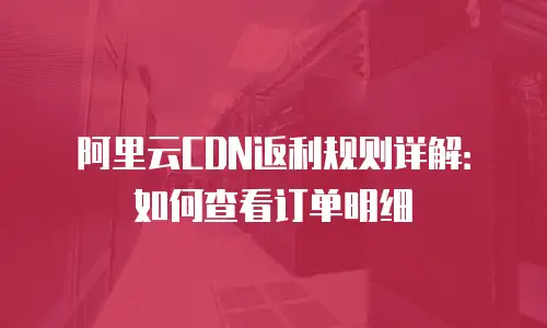 阿里云CDN返利规则详解：如何查看订单明细