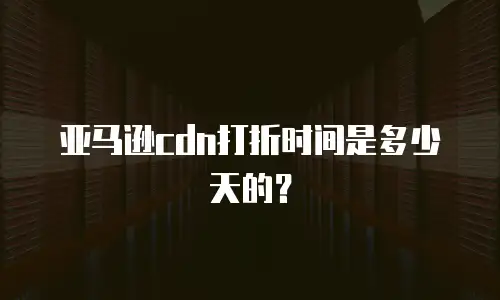 亚马逊cdn打折时间是多少天的？