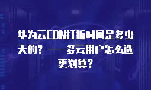 华为云CDN打折时间是多少天的？——多云用户怎么选更划算？