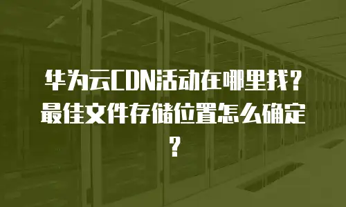 华为云CDN活动在哪里找？最佳文件存储位置怎么确定？