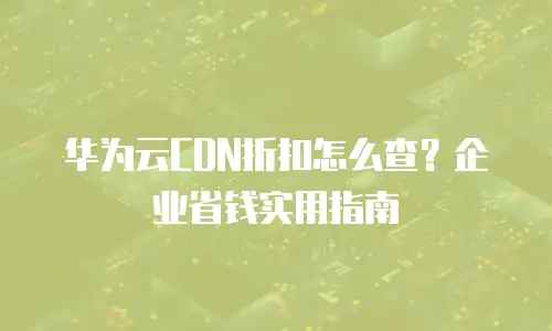 华为云CDN折扣怎么查？企业省钱实用指南