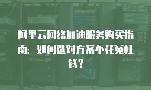 阿里云网络加速服务购买指南：如何选对方案不花冤枉钱？