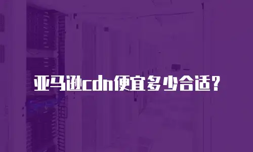 亚马逊cdn便宜多少合适？