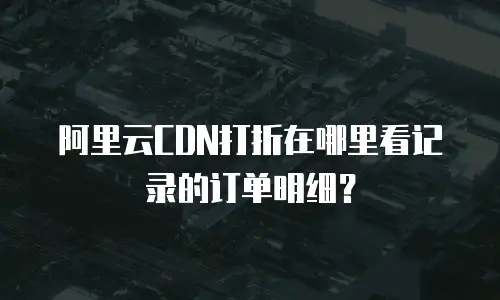阿里云CDN打折在哪里看记录的订单明细？