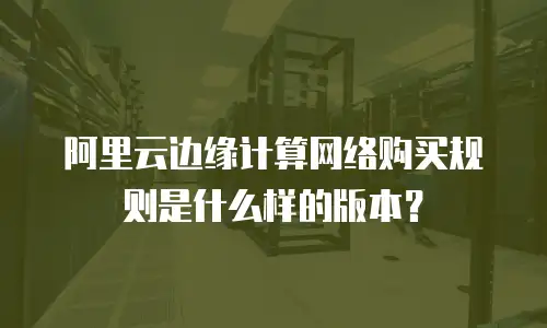 阿里云边缘计算网络购买规则是什么样的版本？