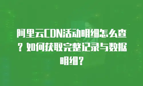 阿里云CDN活动明细怎么查？如何获取完整记录与数据明细？