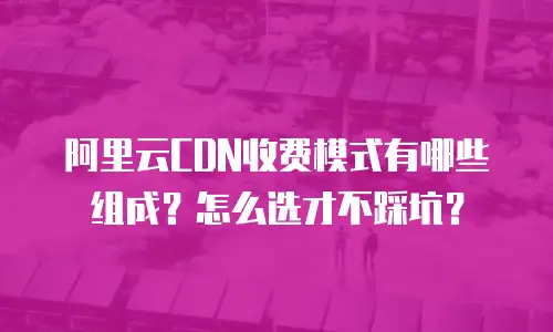阿里云CDN收费模式有哪些组成？怎么选才不踩坑？