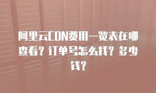阿里云CDN费用一览表在哪查看？订单号怎么找？多少钱？