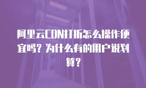 阿里云CDN打折怎么操作便宜吗？为什么有的用户说划算？
