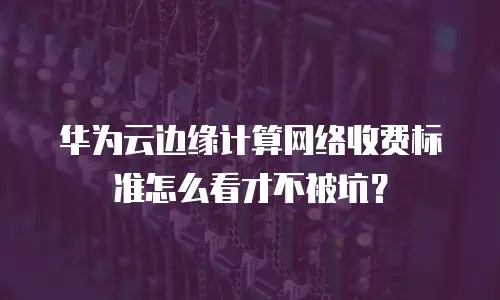 华为云边缘计算网络收费标准怎么看才不被坑？
