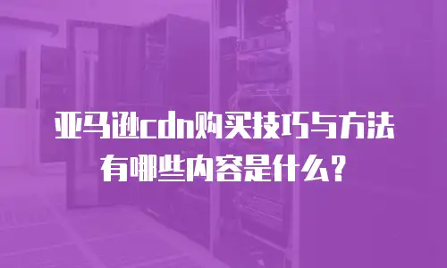 亚马逊cdn购买技巧与方法有哪些内容是什么？