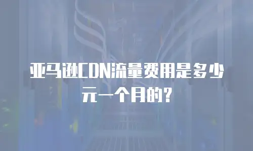 亚马逊CDN流量费用是多少元一个月的？
