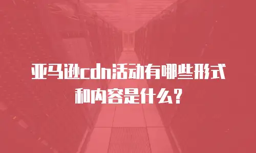 亚马逊cdn活动有哪些形式和内容是什么？