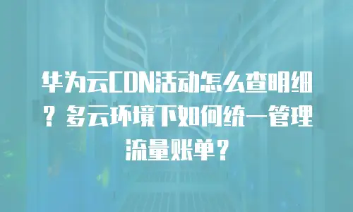 华为云CDN活动怎么查明细？多云环境下如何统一管理流量账单？