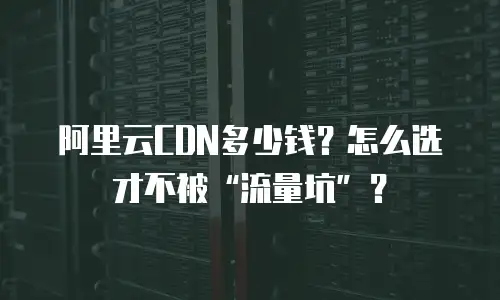 阿里云CDN多少钱？怎么选才不被“流量坑”？