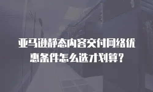 亚马逊静态内容交付网络优惠条件怎么选才划算？