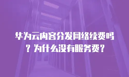 华为云内容分发网络续费吗？为什么没有服务费？