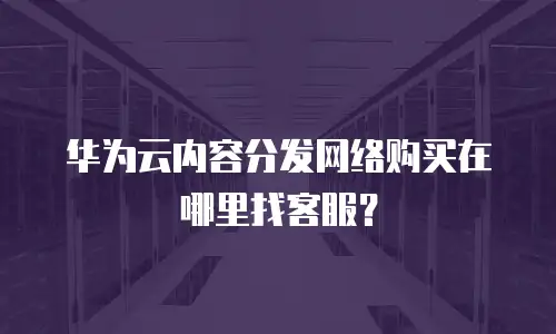 华为云内容分发网络购买在哪里找客服？