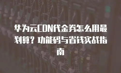 华为云CDN代金券怎么用最划算？功能码与省钱实战指南