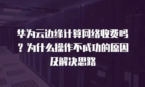 华为云边缘计算网络收费吗？为什么操作不成功的原因及解决思路