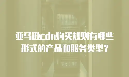 亚马逊cdn购买规则有哪些形式的产品和服务类型？