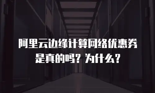 阿里云边缘计算网络优惠券是真的吗？为什么？