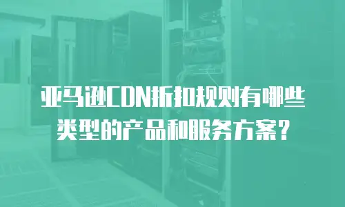 亚马逊CDN折扣规则有哪些类型的产品和服务方案？