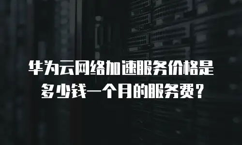 华为云网络加速服务价格是多少钱一个月的服务费？
