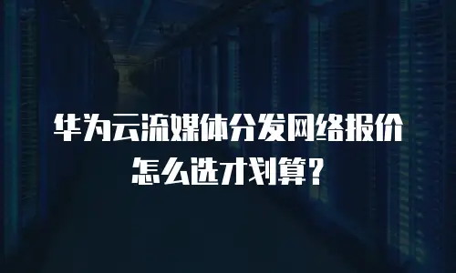华为云流媒体分发网络报价怎么选才划算？