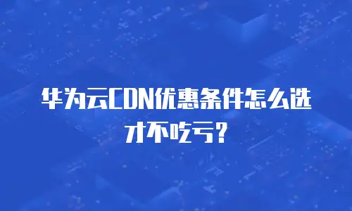 华为云CDN优惠条件怎么选才不吃亏？