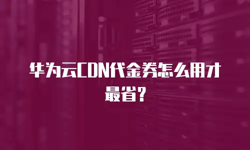 华为云CDN代金券怎么用才最省？