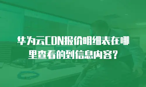 华为云CDN报价明细表在哪里查看的到信息内容？