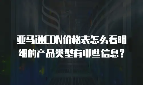 亚马逊CDN价格表怎么看明细的产品类型有哪些信息？