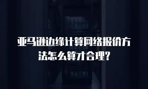 亚马逊边缘计算网络报价方法怎么算才合理？