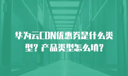 华为云CDN优惠券是什么类型？产品类型怎么填？