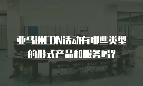 亚马逊CDN活动有哪些类型的形式产品和服务吗？