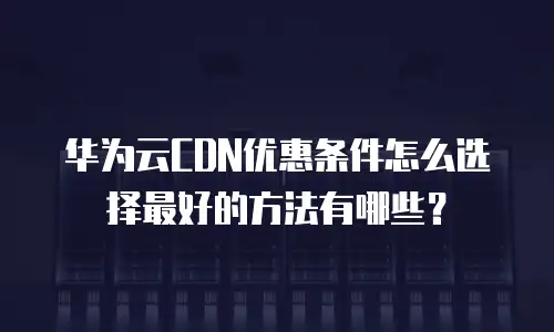 华为云CDN优惠条件怎么选择最好的方法有哪些？