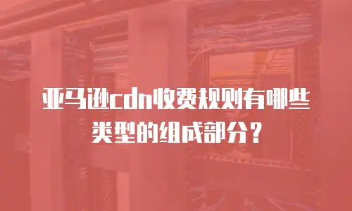 亚马逊cdn收费规则有哪些类型的组成部分？