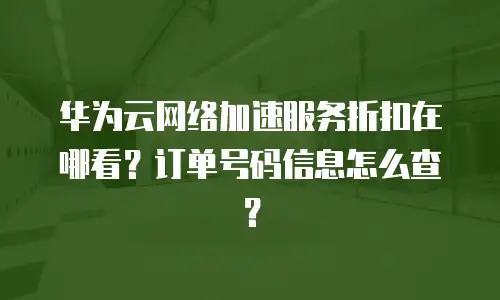 华为云网络加速服务折扣在哪看？订单号码信息怎么查？