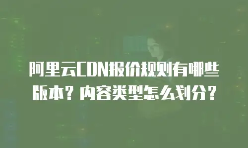 阿里云CDN报价规则有哪些版本？内容类型怎么划分？